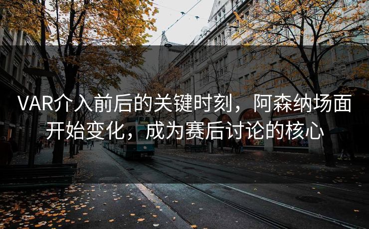 VAR介入前后的关键时刻，阿森纳场面开始变化，成为赛后讨论的核心