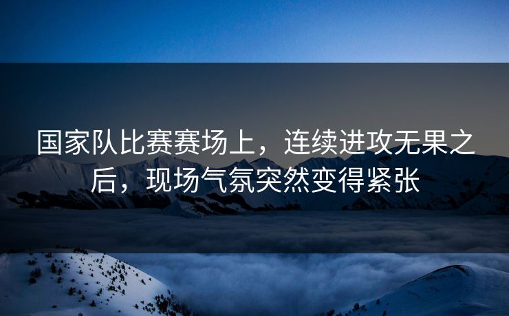 国家队比赛赛场上，连续进攻无果之后，现场气氛突然变得紧张